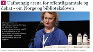 Erfaringerne med nye
bibliotekslove i eksempelvis Norge
og Holland har vist, at
lovændringerne har været med til
at sætte bibliotekerne på
dagsordenen i en nutidig kontekst
og dermed gjort dem mere
nærværende og nyttige for
borgerne.
 