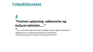 FolkeBiblioteket
§
”Fremme oplysning, uddannelse og
kulturel aktivitet…..”
”….ved at stille bøger, tidsskrifter, lydbøger og andre egnede materialer til
rådighed såsom musikbærende materialer og elektroniske
informationsressourcer, herunder internet og multimedier.”
 