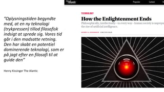 ”Oplysningstiden begyndte
med, at en ny teknologi
(trykpressen) tillod filosofisk
indsigt at sprede sig. Vores tid
går i den modsatte retning.
Den har skabt en potentiel
dominerende teknologi, som er
på jagt efter en filosofi til at
guide den”
Henry Kissinger The Alantic
 