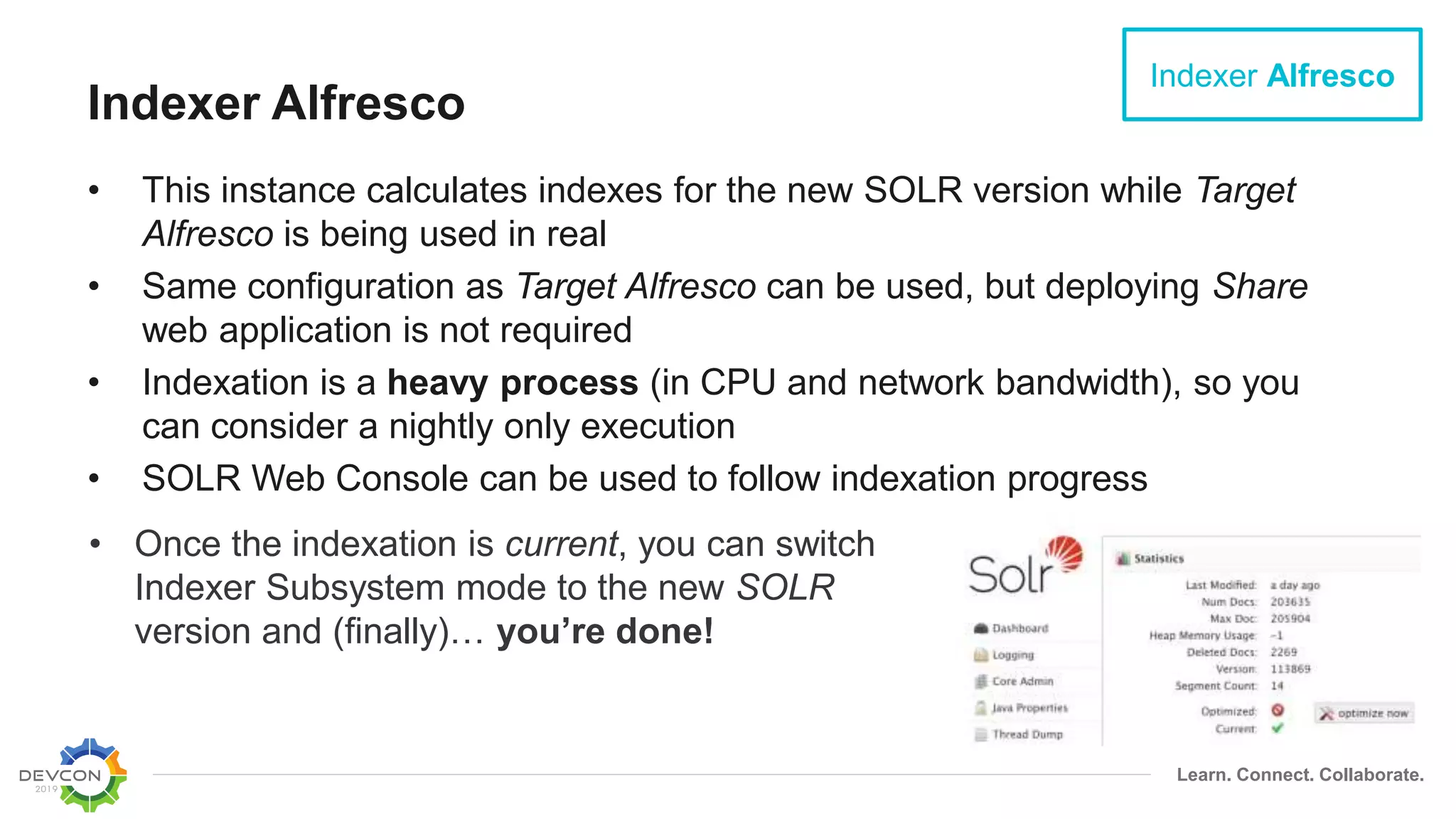 Learn. Connect. Collaborate.
Indexer Alfresco
• This instance calculates indexes for the new SOLR version while Target
Alfresco is being used in real
• Same configuration as Target Alfresco can be used, but deploying Share
web application is not required
• Indexation is a heavy process (in CPU and network bandwidth), so you
can consider a nightly only execution
• SOLR Web Console can be used to follow indexation progress
Indexer Alfresco
• Once the indexation is current, you can switch
Indexer Subsystem mode to the new SOLR
version and (finally)… you’re done!
 