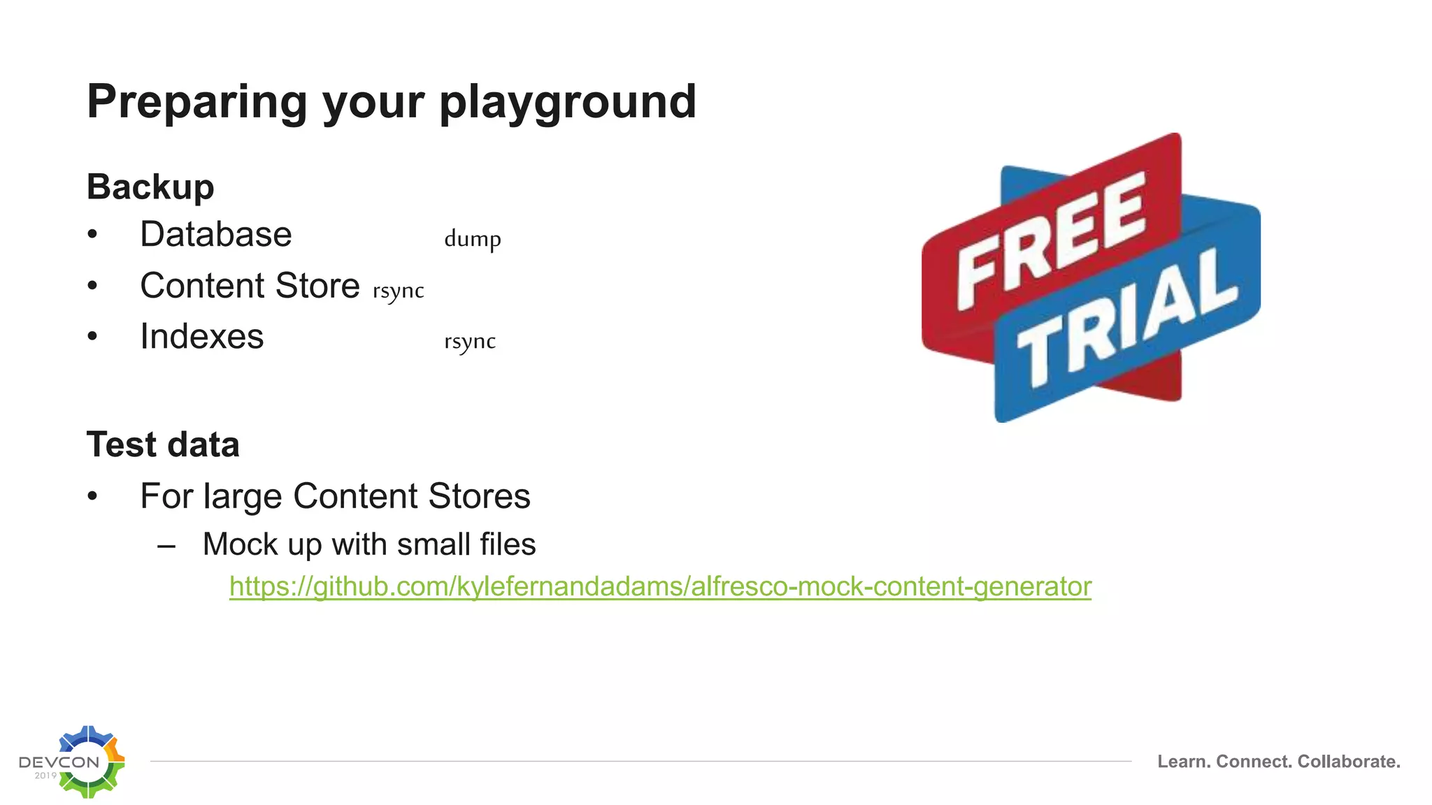 Learn. Connect. Collaborate.
Preparing your playground
Backup
• Database dump
• Content Store rsync
• Indexes rsync
Test data
• For large Content Stores
– Mock up with small files
https://github.com/kylefernandadams/alfresco-mock-content-generator
 