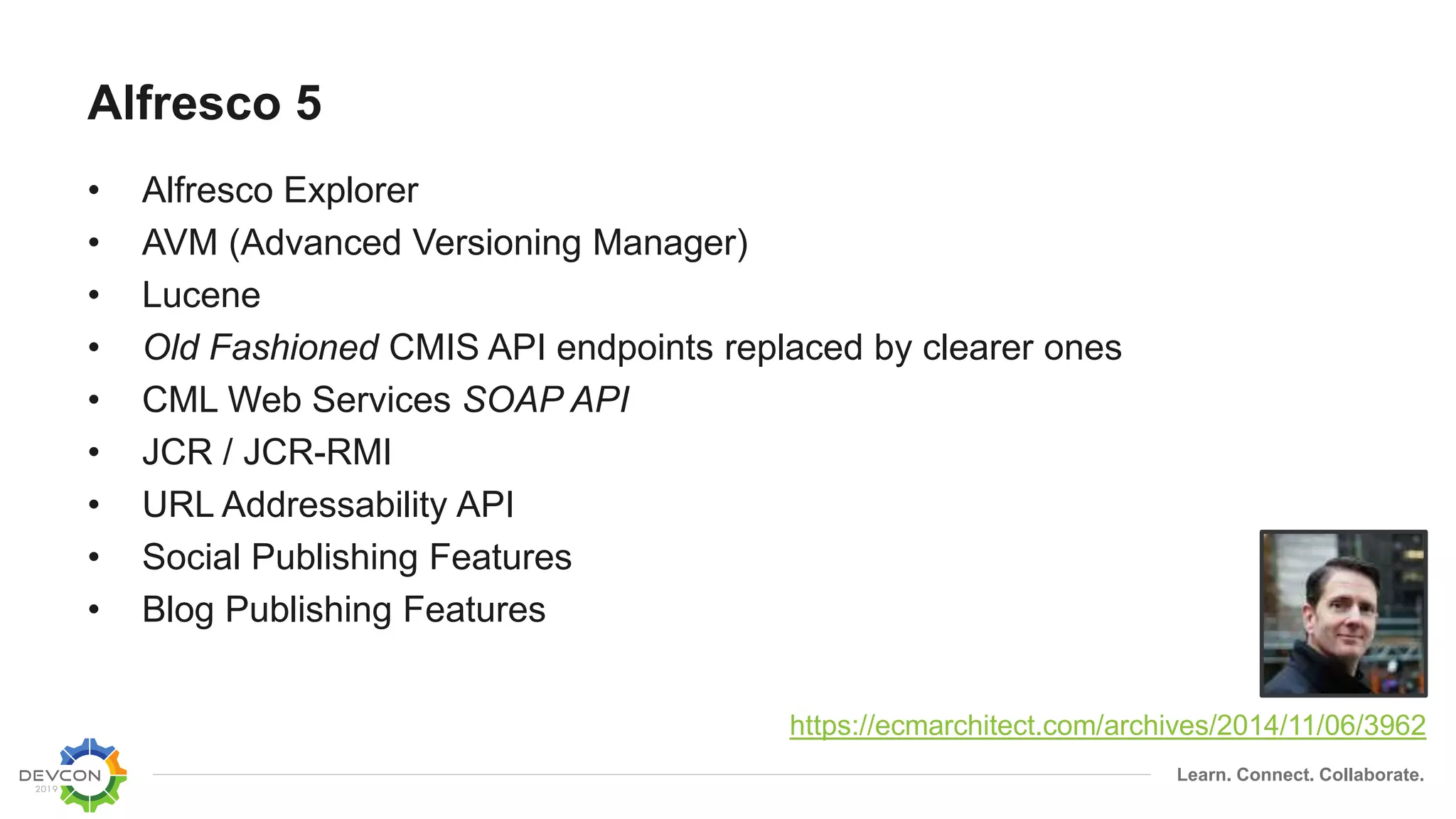 Learn. Connect. Collaborate.
Alfresco 5
• Alfresco Explorer
• AVM (Advanced Versioning Manager)
• Lucene
• Old Fashioned CMIS API endpoints replaced by clearer ones
• CML Web Services SOAP API
• JCR / JCR-RMI
• URL Addressability API
• Social Publishing Features
• Blog Publishing Features
https://ecmarchitect.com/archives/2014/11/06/3962
 