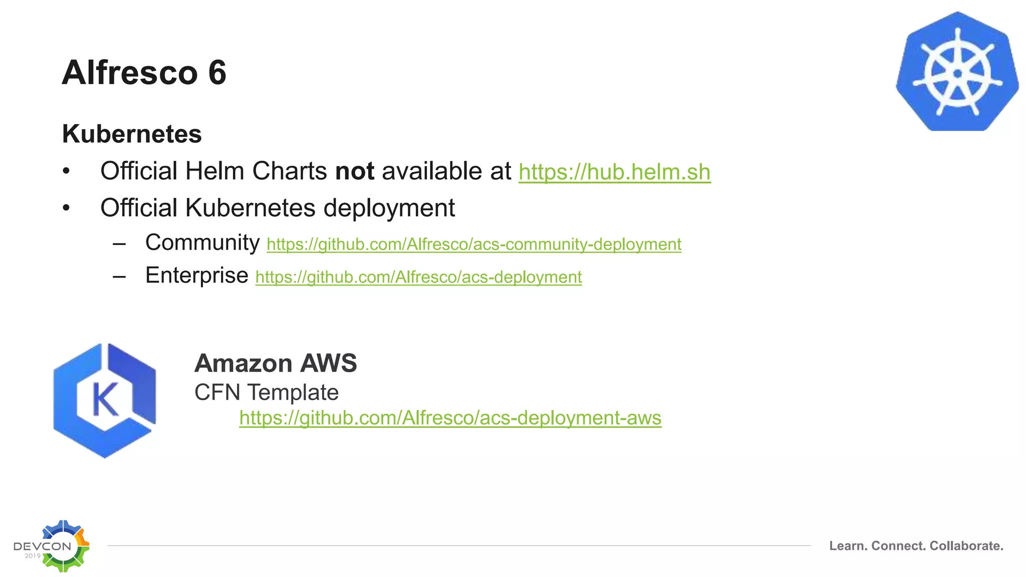 Learn. Connect. Collaborate.
Alfresco 6
Kubernetes
• Official Helm Charts not available at https://hub.helm.sh
• Official Kubernetes deployment
– Community https://github.com/Alfresco/acs-community-deployment
– Enterprise https://github.com/Alfresco/acs-deployment
Amazon AWS
CFN Template
https://github.com/Alfresco/acs-deployment-aws
 