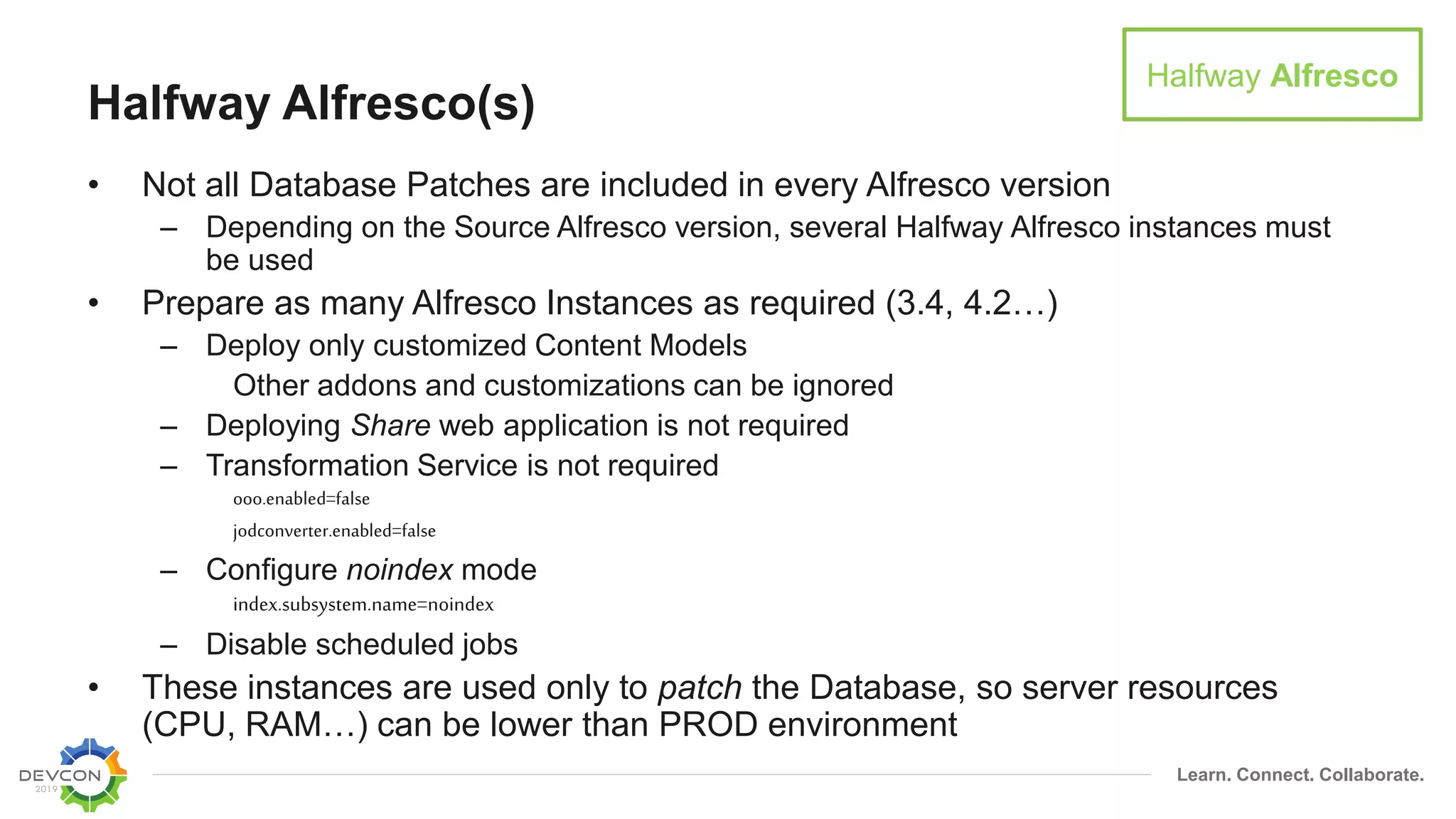 Learn. Connect. Collaborate.
Halfway Alfresco(s)
• Not all Database Patches are included in every Alfresco version
– Depending on the Source Alfresco version, several Halfway Alfresco instances must
be used
• Prepare as many Alfresco Instances as required (3.4, 4.2…)
– Deploy only customized Content Models
Other addons and customizations can be ignored
– Deploying Share web application is not required
– Transformation Service is not required
ooo.enabled=false
jodconverter.enabled=false
– Configure noindex mode
index.subsystem.name=noindex
– Disable scheduled jobs
• These instances are used only to patch the Database, so server resources
(CPU, RAM…) can be lower than PROD environment
Halfway Alfresco
 