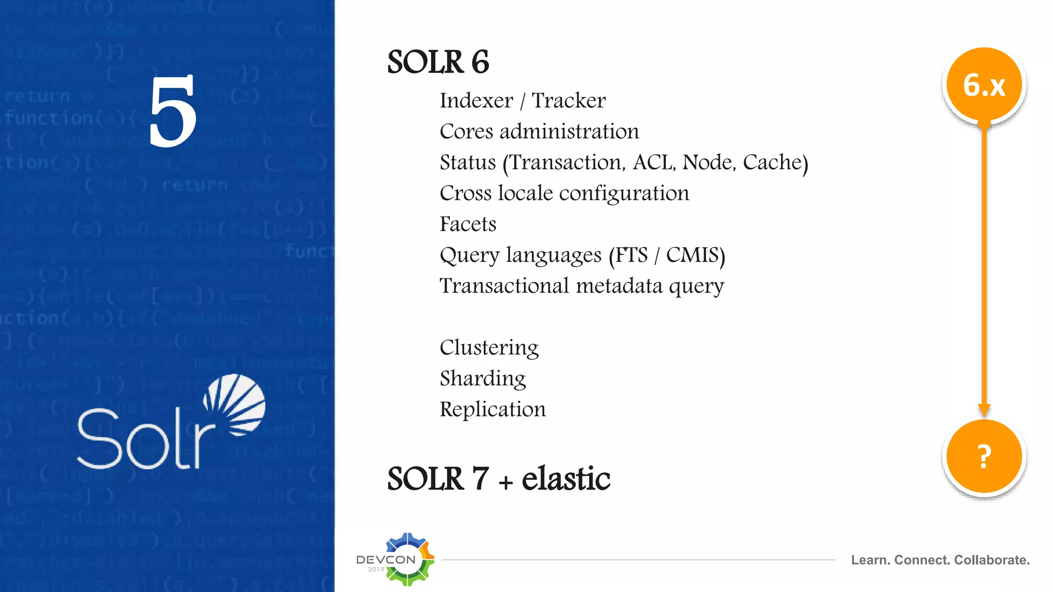 Learn. Connect. Collaborate.
5
SOLR 6
Indexer / Tracker
Cores administration
Status (Transaction, ACL, Node, Cache)
Cross locale configuration
Facets
Query languages (FTS / CMIS)
Transactional metadata query
Clustering
Sharding
Replication
SOLR 7 + elastic
6.x
?
 