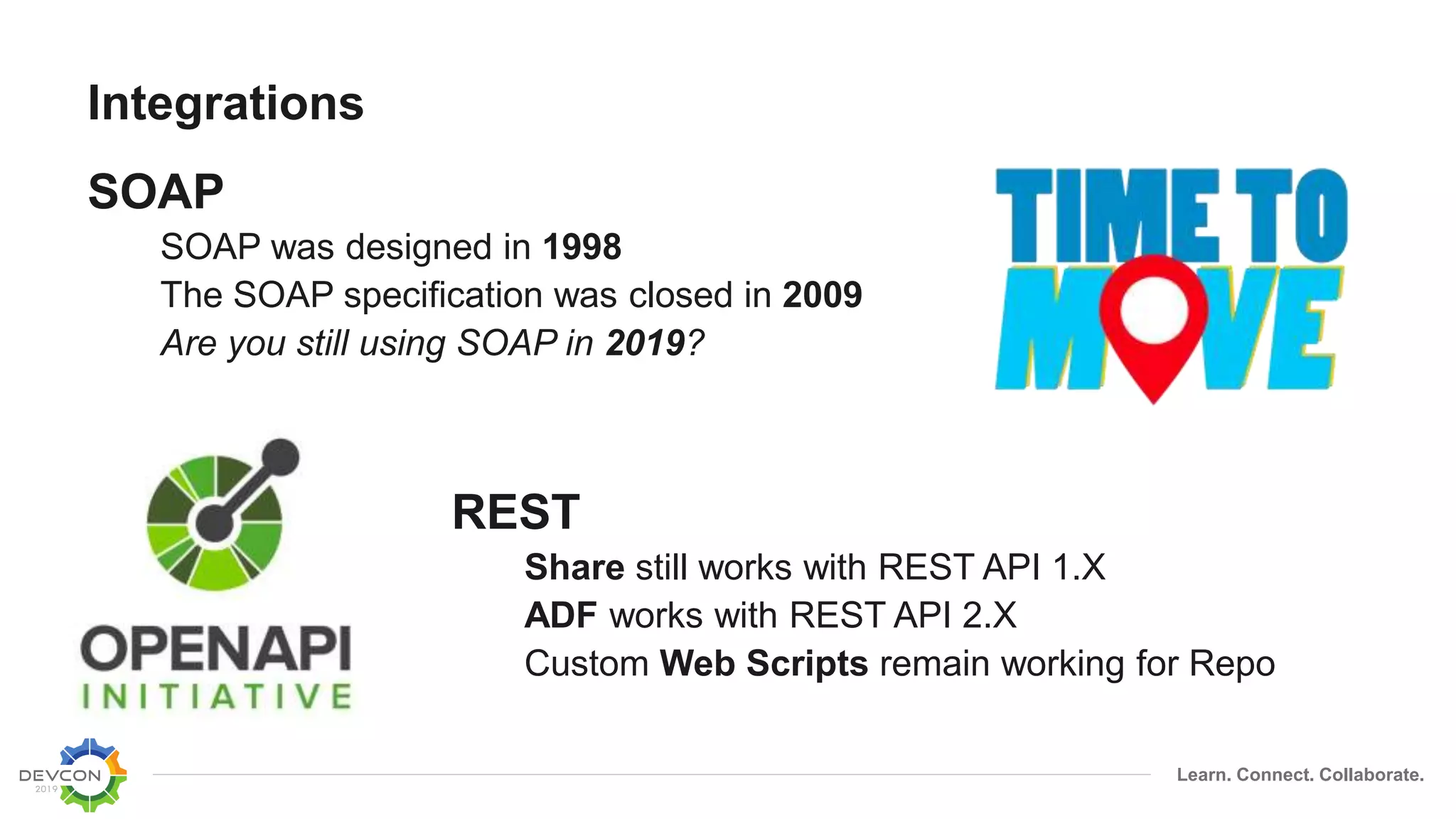 Learn. Connect. Collaborate.
Integrations
SOAP
SOAP was designed in 1998
The SOAP specification was closed in 2009
Are you still using SOAP in 2019?
REST
Share still works with REST API 1.X
ADF works with REST API 2.X
Custom Web Scripts remain working for Repo
 