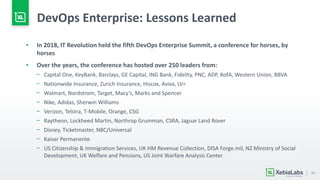 15
DevOps Enterprise: Lessons Learned
▪ In 2018, IT Revolution held the fifth DevOps Enterprise Summit, a conference for horses, by
horses
▪ Over the years, the conference has hosted over 250 leaders from:
− Capital One, KeyBank, Barclays, GE Capital, ING Bank, Fidelity, PNC, ADP, BofA, Western Union, BBVA
− Nationwide Insurance, Zurich Insurance, Hiscox, Aviva, LV=
− Walmart, Nordstrom, Target, Macy’s, Marks and Spencer
− Nike, Adidas, Sherwin Williams
− Verizon, Telstra, T-Mobile, Orange, CSG
− Raytheon, Lockheed Martin, Northrop Grumman, CSRA, Jaguar Land Rover
− Disney, Ticketmaster, NBC/Universal
− Kaiser Permanente
− US Citizenship & Immigration Services, UK HM Revenue Collection, DISA Forge.mil, NZ Ministry of Social
Development, UK Welfare and Pensions, US Joint Warfare Analysis Center
 