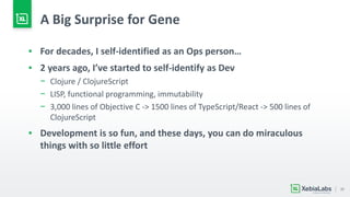 25
A Big Surprise for Gene
▪ For decades, I self-identified as an Ops person…
▪ 2 years ago, I’ve started to self-identify as Dev
− Clojure / ClojureScript
− LISP, functional programming, immutability
− 3,000 lines of Objective C -> 1500 lines of TypeScript/React -> 500 lines of
ClojureScript
▪ Development is so fun, and these days, you can do miraculous
things with so little effort
 