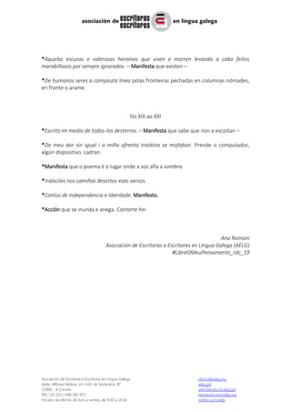 Asociación de Escritoras e Escritores en Lingua Galega oficina@aelg.org
Avda. Alfonso Molina, s/n, Edif. de Sindicatos, 8º aelg.gal
15008 - A Coruña axendacultural.aelg.gal
981 133 233 / 696 581 971 facebook.com/aelg.org
Horario da oficina: De luns a venres, de 9.00 a 14.30 twitter.com/aelg
*Aquelas escuras e valerosas heroínas que viven e morren levando a cabo feitos
marabillosos por sempre ignorados. – Manifesta que existen –
*De humanos seres a compauta linea polas fronteiras pechadas en columnas nómades,
en fronte o arame.
Do XIX ao XXI
*Escrito en medio de todos-los desterros. – Manifesta que sabe que non a escoitan –
*Do meu dor sin igual i a miña afrenta traidora se mofaban. Prende o computador,
algún dispositivo. Ladran.
*Manifesta que o poema é o lugar onde a voz afía a sombra.
*Indóciles nos camiños desertos eses versos.
*Cantos de independencia e liberdade. Manifesto.
*Acción que se inunda e anega. Cantarte hei
Ana Romaní
Asociación de Escritoras e Escritores en Lingua Galega (AELG)
#LibreOMeuPensamento_rdc_19
 