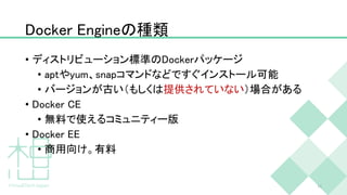 Docker Engineの種類
• ディストリビューション標準のDockerパッケージ
• aptやyum、snapコマンドなどですぐインストール可能
• バージョンが古い（もしくは提供されていない）場合がある
• Docker CE
• 無料で使えるコミュニティー版
• Docker EE
• 商用向け。有料
11
 