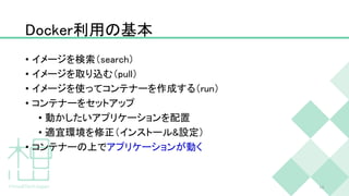 Docker利用の基本
• イメージを検索（search）
• イメージを取り込む（pull）
• イメージを使ってコンテナーを作成する（run）
• コンテナーをセットアップ
• 動かしたいアプリケーションを配置
• 適宜環境を修正（インストール&設定）
• コンテナーの上でアプリケーションが動く
13
 