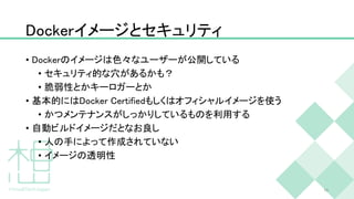 Dockerイメージとセキュリティ
• Dockerのイメージは色々なユーザーが公開している
• セキュリティ的な穴があるかも？
• 脆弱性とかキーロガーとか
• 基本的にはDocker Certifiedもしくはオフィシャルイメージを使う
• かつメンテナンスがしっかりしているものを利用する
• 自動ビルドイメージだとなお良し
• 人の手によって作成されていない
• イメージの透明性
15
 