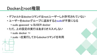 Dockerとroot権限
• デフォルトはdockerコマンドはrootユーザーしか許可されていない
• ユーザーをdockerグループに追加するとsudoが不要になる
• sudo gpasswd -a $USER docker
• ただ、上の設定の実行はあまりオススメしない
• sudo docker 〜
• sudo -iを実行してからdockerコマンドを利用
16
 