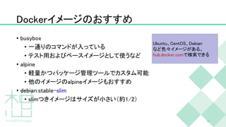 Dockerイメージのおすすめ
• busybox
• 一通りのコマンドが入っている
• テスト用およびベースイメージとして使うなど
• alpine
• 軽量かつパッケージ管理ツールでカスタム可能
• 他のイメージのalpineイメージもおすすめ
• debian:stable-slim
• slimつきイメージはサイズが小さい（約1/2）
17
Ubuntu、CentOS、Debian
など色々イメージがある。
hub.docker.comで検索できる
 