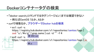 Dockerコンテナータグの検索
• 「docker search」コマンドではタグ（バージョン）までは確認できない
• 例えばCentOS 7とか、6とか
• curlで頑張るか、ブラウザーでDocker hubを検索
• ex1: curl -s
https://registry.hub.docker.com/v1/repositories/centos/tags |
sed "s/,/¥n/g" | grep name | cut -d '"' -f 4
• ex2: curl -s
https://registry.hub.docker.com/v1/repositories/centos/tags | jq
18
要 GNU sed
要 jq
 