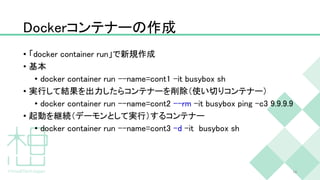 Dockerコンテナーの作成
• 「docker container run」で新規作成
• 基本
• docker container run --name=cont1 -it busybox sh
• 実行して結果を出力したらコンテナーを削除（使い切りコンテナー）
• docker container run --name=cont2 --rm -it busybox ping -c3 9.9.9.9
• 起動を継続（デーモンとして実行）するコンテナー
• docker container run --name=cont3 -d -it busybox sh
19
 