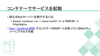 コンテナーでサービスを起動
• 例えばWebサーバーを実行するには
• docker container run --name=cont4 -d -p 8080:80 -it
httpd:alpine
• http://localhost:8080 でコンテナーの80ポートを使っているWebサー
バーにアクセス可能
26
 