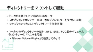 ディレクトリーをマウントして起動
• データを永続化したい時の手段の一つ
• -vオプションでコンテナーにローカルディレクトリーをマウント可能
• -wオプションでカレントディレクトリーを指定可能
• ローカルのディレクトリーのほか、NFS、iSCSI、FCなどのボリューム
をコンテナーにマウントも可能
• 「Docker Volume Plugins」で検索してみよう
30
 