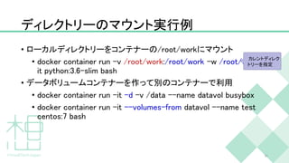 ディレクトリーのマウント実行例
• ローカルディレクトリーをコンテナーの/root/workにマウント
• docker container run -v /root/work:/root/work -w /root/work -
it python:3.6-slim bash
• データボリュームコンテナーを作って別のコンテナーで利用
• docker container run -it -d -v /data --name datavol busybox
• docker container run -it --volumes-from datavol --name test
centos:7 bash
31
カレントディレク
トリーを指定
 