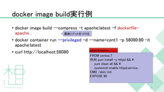 docker image build実行例
• docker image build --compress -t apache:latest -f dockerfile-
apache .
• docker container run --privileged -d --name=cont1 -p 58080:80 -it
apache:latest
• curl http://localhost:58080
36
FROM centos:7
RUN yum install -y httpd && ¥
yum clean all && ¥
systemctl enable httpd.service
CMD /sbin/init
EXPOSE 80
dockerfile-apache
最後にドットをつける
 