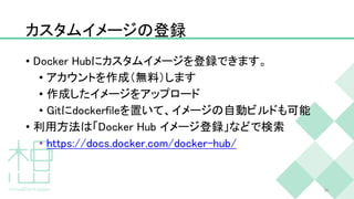 カスタムイメージの登録
• Docker Hubにカスタムイメージを登録できます。
• アカウントを作成（無料）します
• 作成したイメージをアップロード
• Gitにdockerfileを置いて、イメージの自動ビルドも可能
• 利用方法は「Docker Hub イメージ登録」などで検索
• https://docs.docker.com/docker-hub/
38
 