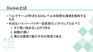 Dockerとは
• 「コンテナー」と呼ばれるOSレベルの仮想化環境を提供する
もの
• 利点はハイパーバイザー型仮想化ソフトウェアと比べて
1. すぐ使い始めることができる
2. 起動が速い
3. 異なる環境で動かすのが容易である
5
 