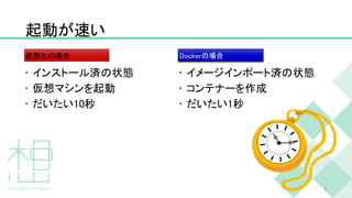 起動が速い
• インストール済の状態
• 仮想マシンを起動
• だいたい10秒
• イメージインポート済の状態
• コンテナーを作成
• だいたい1秒
8
仮想化の場合 Dockerの場合
 