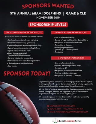 5TH ANNUAL MIAMI DOLPHINS | GAME & CLE
NOVEMBER 2019
SPONSORSHIP LEVELS
(2 SPOTS) HALL OF FAME SPONSOR: $3,000 (4 SPOTS) ALL STAR SPONSOR: $1,500
• Top logo placement on all event marketing
• Press Release announcing sponsorship
• Sponsor of separate Networking Cocktail Party
• Special recognition on social media platforms
• Special recognition at the event
• Event signage as permited
(provided by LLS and/or sponsor)
• Personal introduction to presenters
• 1 Personalized email blast thanking attendees
• Reduced rate on additional tickets
• Four tickets
• Logo on all event marketing
• Sponsor of separate Networking Cocktail Party
• Recognition on social media platforms
• Recognition at the event
• Event signage as permited
(provided by LLS and/or sponsor)
• Two tickets
(6 SPOTS) MVP SPONSOR: $750
• Logo on all event marketing
• Separate Networking Cocktail Party
(Invitation for 2)
• Recognition on social media platforms
• Your logo on LLS event signage
• Recognition at the event • One ticket
WE OFFER EXCLUSIVITY OF PRODUCT OR SERVICE AT $5,000
SPONSOR TODAY!
Legal Learning Series is excited to be teaming up with the Miami Dolphins
to bring you a CLE & a game. Our events always look to bring together the
best in thought leadership, venues, networking and community.
We can think of no better way to combine these elements than by inviting
friends, colleagues, sponsors and supporters to join us for our annual
corporate counsel panel and Miami Dolphins game.
We are reaching out to you now because there are limited sponsorship
opportunities associated with this event.
LEGALLEARNINGSERIES.COM
954-745-9519 | TOLL FREE: 877-711-2131
EMAIL: INFO@LEGALLEARNINGSERIES.COM
 