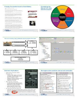Friendly Fire deaths traced to Dead Battery
• Date: Tue, 26 Mar 2002 10:47:52 -0500 
From:  
Subject: Friendly Fire deaths traced to dead battery 
 
In one of the more horrifying incidents I've read about, U.S. soldiers and 
allies were killed in December 2001 because of a stunningly poor design of a 
GPS receiver, plus "human error." 
 
http://www.washingtonpost.com/wp-dyn/articles/A8853-2002Mar23.html 
 
A U.S. Special Forces air controller was calling in GPS positioning from 
some sort of battery-powered device. He "had used the GPS receiver to 
calculate the latitude and longitude of the Taliban position in minutes and 
seconds for an airstrike by a Navy F/A-18." 
• According to the *Post* story, the bomber crew "required" a "second 
calculation in 'degree decimals'" -- why the crew did not have equipment to 
perform the minutes-seconds conversion themselves is not explained. 
• The air controller had recorded the correct value in the GPS receiver when 
the battery died. Upon replacing the battery, he called in the 
degree-decimal position the unit was showing -- without realizing that the 
unit is set up to reset to its *own* position when the battery is replaced. 
 
The 2,000-pound bomb landed on his position, killing three Special Forces 
soldiers and injuring 20 others. 
• If the information in this story is accurate, the RISKS involve replacing 
memory settings with an apparently-valid default value instead of blinking 0 
or some other obviously-wrong display; not having a backup battery to hold 
values in memory during battery replacement; not equipping users to 
translate one coordinate system to another (reminiscent of the Mars Climate 
Orbiter slamming into the planet when ground crews confused English with 
metric); and using a device with such flaws in a combat situation
85Copyright 2019 by Data Blueprint Slide #
Formalizing the  
Role of U.S. Army  
Data Governance
86Copyright 2019 by Data Blueprint Slide #
How one inventory item proliferates data throughout the chain
555 Subassemblies & subcomponents
17,659 Repair parts or Consumables
System 1: 
18,214 Total items 
75 Attributes/item 
1,366,050 Total attributes
System 2 
47 Total items 
15+ Attributes/item 
720 Total attributes
System 3
16,594 Total items
73 Attributes/item
1,211,362 Total attributes
System 4 
8,535 Total items 
16 Attributes/item 
136,560 Total attributes
System 5 
15,959 Total items 
22 Attributes/item 
351,098 Total attributes
Total for the five systems show above: 
59,350 Items 
179 Unique attributes 
3,065,790 values
87Copyright 2019 by Data Blueprint Slide # 88Copyright 2019 by Data Blueprint Slide #
Business Implications
• National Stock Number (NSN)  
Discrepancies
– If NSNs in LUAF, GABF, and RTLS are  
not present in the MHIF, these records  
cannot be updated in SASSY
– Additional overhead is created to correct  
data before performing the real  
maintenance of records
• Serial Number Duplication
– If multiple items are assigned the same  
serial number in RTLS, the traceability of  
those items is severely impacted
– Approximately $531 million of SAC 3  
items have duplicated serial numbers
• On-Hand Quantity Discrepancies
– If the LUAF O/H QTY and number of items serialized in RTLS conflict, there
can be no clear answer as to how many items a unit actually has on-hand
– Approximately $5 billion of equipment does not tie out between the systems
89Copyright 2019 by Data Blueprint Slide #
Best approaches combines manual and automation
Humans Generally Better Machines Generally Better
• Sense low level stimuli
• Detect stimuli in noisy background
• Recognize constant patterns in varying situations
• Sense unusual and unexpected events
• Remember principles and strategies
• Retrieve pertinent details without a priori
connection
• Draw upon experience and adapt decision to
situation
• Select alternatives if original approach fails
• Reason inductively; generalize from observations
• Act in unanticipated emergencies and novel
situations
• Apply principles to solve varied problems
• Make subjective evaluations
• Develop new solutions
• Concentrate on important tasks when overload
occurs
• Adapt physical response to changes in situation
• Sense stimuli outside human's range
• Count or measure physical quantities
• Store quantities of coded information accurately
• Monitor prespecified events, especially infrequent
• Make rapid and consisted responses to input
signals
• Recall quantities of detailed information
accurately
• Retrieve pertinent detailed without a priori
connection
• Process quantitative data in prespecified ways
• Perform repetitive preprogrammed actions
reliably
• Exert great, highly controlled physical force
• Perform several activities simultaneously
• Maintain operations under heavy operation load
• Maintain performance over extended periods of
time
90Copyright 2019 by Data Blueprint Slide #
 