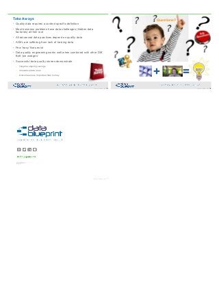 • Quality data requires a context specific definition
• Most business problems have data challenges (hidden data
factories) at their root
• All advanced data practices depend on quality data
• AI/ML are suffering from lack of training data
• Few 'easy' fixes exist
• Data quality engineering works well when combined with other DM
BoK 'pie wedges'
• Successful data quality stories demonstrate
– Tangible ongoing savings
– Innovative data uses
– Outcomes more important than money
Take Aways
103Copyright 2019 by Data Blueprint Slide #
+ =
104Copyright 2019 by Data Blueprint Slide #
Questions?
10124 W. Broad Street, Suite C
Glen Allen, Virginia 23060
804.521.4056
Copyright 2019 by Data Blueprint Slide #
105
 