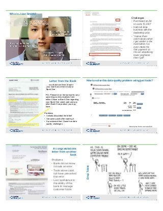 Who is Joan Smith?
http://www.dataflux.com
7Copyright 2019 by Data Blueprint Slide #
Challenges
• Purchased an A4
on June 15 2007
• Had not done
business with the
dealership prior
• "makes them
seem sleazy when
I get a letter in the
mail before I've
even made the
first payment on
the car advertising
lower payments
than I got"
8Copyright 2019 by Data Blueprint Slide #
Letter from the Bank
… so please continue to open
your mail from either Chase or
Bank One
P.S. Please be on the lookout for any
upcoming communications from
either Chase or Bank One regarding
your Bank One credit card and any
other Bank One product you may
have.
Problems
• I initially discarded the letter!
• I became upset after reading it
• It proclaimed that Chase has data
quality challenges
9Copyright 2019 by Data Blueprint Slide #
How to solve this data quality problem using just tools?
Retail price for the unit was $40
10Copyright 2019 by Data Blueprint Slide #
A congratulations
letter from another
bank
Problems
• Bank did not know
it made an error
• Tools alone could
not have prevented
this error
• Lost confidence in
the ability of the
bank to manage
customer funds
11Copyright 2019 by Data Blueprint Slide # 12Copyright 2019 by Data Blueprint Slide #
DropTable
 