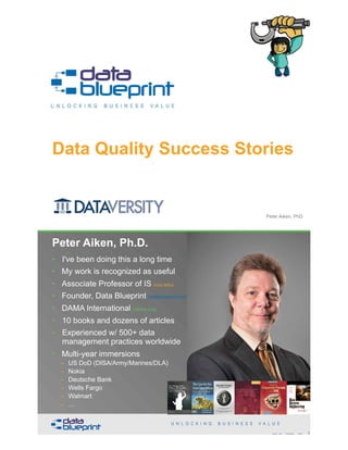 Data Quality Success Stories
Copyright 2019 by Data Blueprint Slide # 1Peter Aiken, PhD
• DAMA International President 2009-2013 / 2018
• DAMA International Achievement Award 2001  
(with Dr. E. F. "Ted" Codd
• DAMA International Community Award 2005
Peter Aiken, Ph.D.
2Copyright 2019 by Data Blueprint Slide #
• I've been doing this a long time
• My work is recognized as useful
• Associate Professor of IS (vcu.edu)
• Founder, Data Blueprint (datablueprint.com)
• DAMA International (dama.org)
• 10 books and dozens of articles
• Experienced w/ 500+ data
management practices worldwide
• Multi-year immersions
– US DoD (DISA/Army/Marines/DLA)
– Nokia
– Deutsche Bank
– Wells Fargo
– Walmart
– …
PETER AIKEN WITH JUANITA BILLINGS
FOREWORD BY JOHN BOTTEGA
MONETIZING
DATA MANAGEMENT
Unlocking the Value in Your Organization’s
Most Important Asset.
 