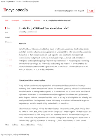 Are The Early Childhood Education Claims Valid? | Encyclopedia
https://encyclopedia.pub/267[5-8-2019 11:42:09]
driessenresearch@gmail.com Logout Add
Home All Disciplines Social Sciences Accounting Are the Early Childhood Education claims valid?/ / / /
Read
Edit
History
Discussions


(0)

(0)




Are the Early Childhood Education claims valid?
Created by: Geert Driessen
 
Educational disadvantage policy
Many wesern countries have implemented policies to combat educational disadvantage
semming from factors in the children’s home environment, generally related to socioeconomic
and ethnic/racial or immigrant background. It is assumed that the so-called social and cultural
capital that is available to children from middle­ and upper socioeconomic backgrounds and
which prepares them for a successful school career is lacking in working class and minority and
immigrant milieus. To compensate for this “defciency” educational insitutions ofer specifc
programs and activities subsidized by national or local authorities.
Educational disadvantage policies have been in efect for several decades, often already since
the 1960s or 1970s. Still, there is only limited unequivocal empirical proof for their success and
hardly any evidence of what really works. An important reason is that few methodologically
sound sudies have been performed. In addition, fndings often are ambiguous, inconclusive or
contradictory: typically, sometimes in one sudy a (small) positive efect is found for one
specifc variable, but at the same time there are many zero and negative efects for a range of
other variables, and this difers per sudy. Much seems to depend on the specifc context, target
 
Absract
Early Childhood Education (ECE) often is part of a broader educational disadvantage policy
and ofers insitutional compensatory programs to young children who lack specifc educational
simulation in the home environment. ECE typically aims on children from deprived
socioeconomic backgrounds and those of immigrant origin. Although ECE nowadays is
widespread and accepted as perhaps the mos important means of preventing and combatting
educational disadvantage, the controversy surrounding the evidence of efects and thus the
jusifcation and foundation of ECE provisions sill is not solved. This article focuses on the
basis (or lack of it) of ECE in the Netherlands.
About 
Guidelines 
Terms and Conditions 
Contact
 