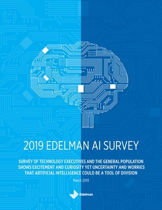2019 EDELMAN AI SURVEY
SURVEY OF TECHNOLOGY EXECUTIVES AND THE GENERAL POPULATION
SHOWS EXCITEMENT AND CURIOSITY YET UNCERTAINTY AND WORRIES
THAT ARTIFICIAL INTELLIGENCE COULD BE A TOOL OF DIVISION
March 2019
 