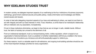 54
WHY EDELMAN STUDIES TRUST
In modern society, we delegate important aspects of our well-being to the four institutions of business (economic
well-being), government (national security and public policy), media (information and knowledge) and NGOs
(social causes and issues).
In order to feel safe delegating important aspects of our lives and well-being to others, we need to trust them to
act with integrity and with our best interests in mind. Trust, therefore, is at the heart of an individual’s relationship
with an institution and, by association, its leadership.
If trust in these institutions diminishes, we begin to fear that we are no longer in safe, reliable hands. Without
trust, the fabric of society can unravel to the detriment of all.
From an institutional standpoint, trust is a forward-looking metric. Unlike reputation, which is based on an
organization’s historical behavior, trust is a predictor of whether stakeholders will find you credible in the future,
will embrace new innovations you introduce and will enthusiastically support or defend you.
For these reasons, trust is a valuable asset for all institutions, and ongoing trust-building activities should be one
of the most important strategic priorities for every organization.
 