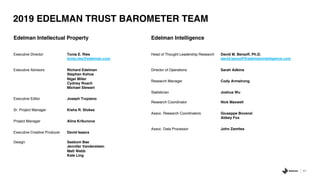 65
2019 EDELMAN TRUST BAROMETER TEAM
Edelman Intellectual Property
Executive Director Tonia E. Ries
tonia.ries@edelman.com
Executive Advisors Richard Edelman
Stephen Kehoe
Nigel Miller
Cydney Roach
Michael Stewart
Executive Editor Joseph Tropiano
Sr. Project Manager Kisha R. Stokes
Project Manager Alina Krikunova
Executive Creative Producer David Isaacs
Design Saebom Bae
Jennifer Vandersteen
Matt Webb
Kate Ling
Edelman Intelligence
Head of Thought Leadership Research David M. Bersoff, Ph.D.
david.bersoff@edelmanintelligence.com
Director of Operations Sarah Adkins
Research Manager Cody Armstrong
Statistician Joshua Wu
Research Coordinator Nick Maxwell
Assoc. Research Coordinators Giuseppe Bovenzi
Abbey Fox
Assoc. Data Processor John Zamites
 