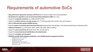 Requirements of automotive SoCs
• High-performance application processor with 64-bit which execute multiple vision based applications.
• Acceleration for algorithms such as Convolutional Neural Networks (CNN) are a must.
• Support for multimedia interfaces (e.g. HDMI and MIPI D-PHY).
• Support for multiple cameras and radar sensors (e.g. 77 GHz long range radar, infrared, video and ultrasonic).
• Up to 16 GB automotive-grade LPDDR4 memory.
• Extended system connectivity with Automotive Ethernet (including Audio Video Bridging, Time Sensitive Networking for multimedia traffic).
• Additional interfaces (e.g. PCI Express, SATA, UARTs, SPI, QSPI, CAN or FlexRay).
• Support for cloud connectivity (Bluetooth Smart, WiFi, and 5G radio IC.
• Support for secure boot secure identification and authentication.
• Support for encryption and decryption.
• ISO26262 and AEC Q100 reliability qualification, and TS16949 quality management standard:
- Temperature range: -40 °C - 85/155 °C
- Operation time: up to 15 years
- Humidity 0% up to 100%
- Tolerated filed failure rates: zero failure
- Documentation “True” and in English / German
- Supply: up to 30 years
 