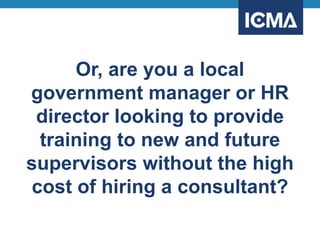 Or, are you a local
government manager or HR
director looking to provide
training to new and future
supervisors without the high
cost of hiring a consultant?
 