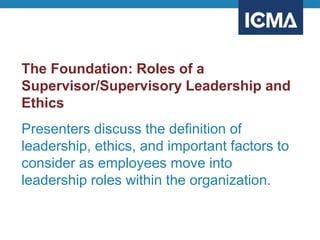 The Foundation: Roles of a
Supervisor/Supervisory Leadership and
Ethics
Presenters discuss the definition of
leadership, ethics, and important factors to
consider as employees move into
leadership roles within the organization.
 