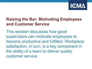 Raising the Bar: Motivating Employees
and Customer Service
This session discusses how good
supervisors can motivate employees to
become productive and fulfilled. Workplace
satisfaction, in turn, is a key component in
the ability of a team to deliver quality
customer service.
 