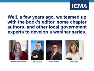 Well, a few years ago, we teamed up
with the book’s editor, some chapter
authors, and other local government
experts to develop a webinar series.
Michelle Poche Flaherty Mike Conduff James R. Lewis Cindy Taylor
 