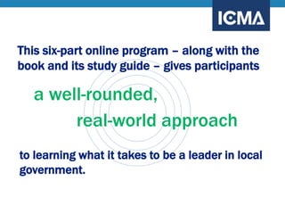 This six-part online program – along with the
book and its study guide – gives participants
a well-rounded,
real-world approach
to learning what it takes to be a leader in local
government.
 