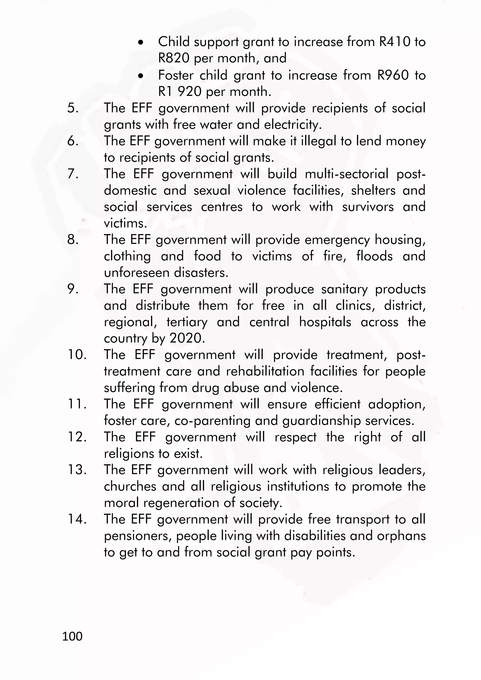 100
 Child support grant to increase from R410 to
R820 per month, and
 Foster child grant to increase from R960 to
R1 920 per month.
5. The EFF government will provide recipients of social
grants with free water and electricity.
6. The EFF government will make it illegal to lend money
to recipients of social grants.
7. The EFF government will build multi-sectorial post-
domestic and sexual violence facilities, shelters and
social services centres to work with survivors and
victims.
8. The EFF government will provide emergency housing,
clothing and food to victims of fire, floods and
unforeseen disasters.
9. The EFF government will produce sanitary products
and distribute them for free in all clinics, district,
regional, tertiary and central hospitals across the
country by 2020.
10. The EFF government will provide treatment, post-
treatment care and rehabilitation facilities for people
suffering from drug abuse and violence.
11. The EFF government will ensure efficient adoption,
foster care, co-parenting and guardianship services.
12. The EFF government will respect the right of all
religions to exist.
13. The EFF government will work with religious leaders,
churches and all religious institutions to promote the
moral regeneration of society.
14. The EFF government will provide free transport to all
pensioners, people living with disabilities and orphans
to get to and from social grant pay points.
 