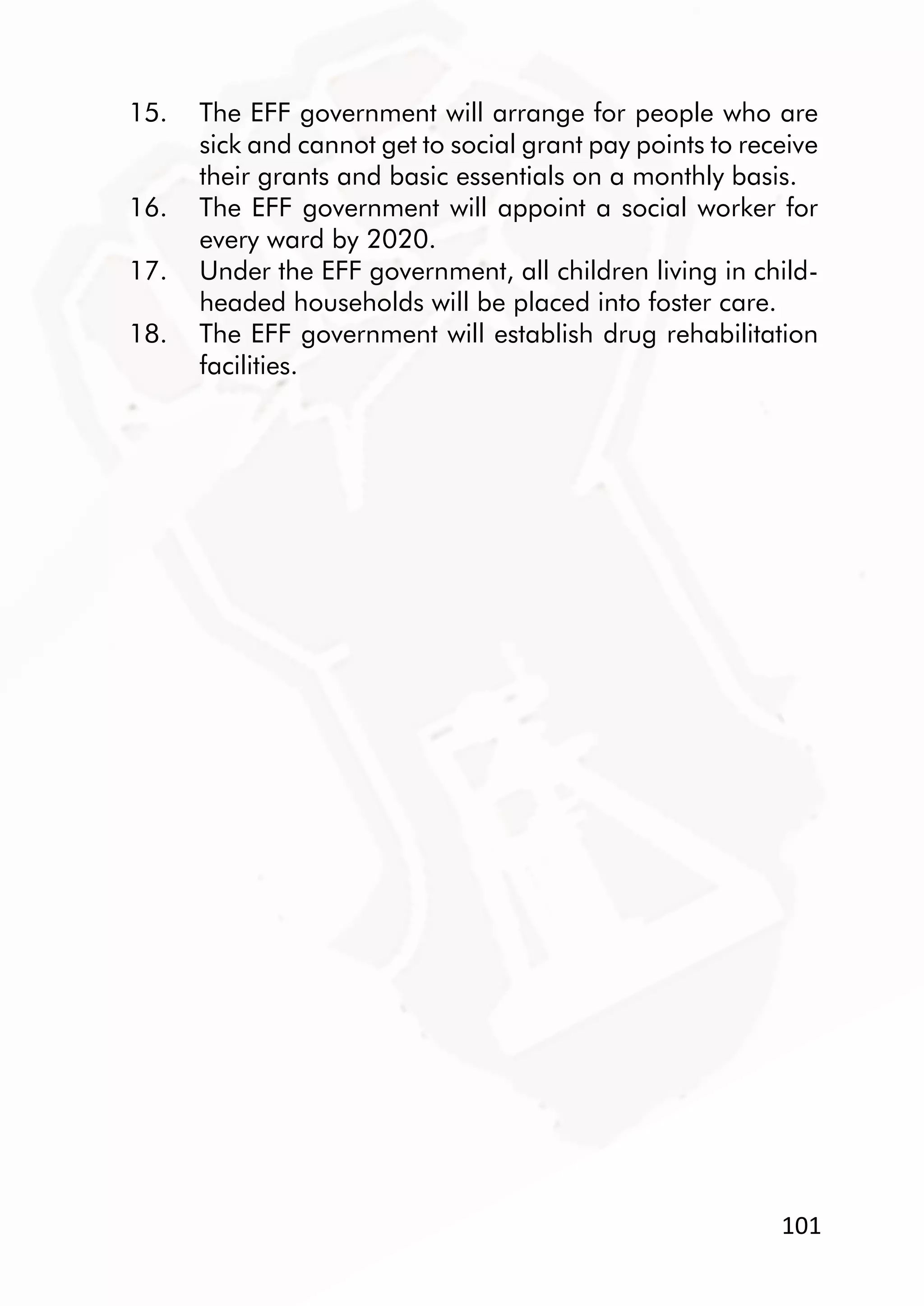 101
15. The EFF government will arrange for people who are
sick and cannot get to social grant pay points to receive
their grants and basic essentials on a monthly basis.
16. The EFF government will appoint a social worker for
every ward by 2020.
17. Under the EFF government, all children living in child-
headed households will be placed into foster care.
18. The EFF government will establish drug rehabilitation
facilities.
 