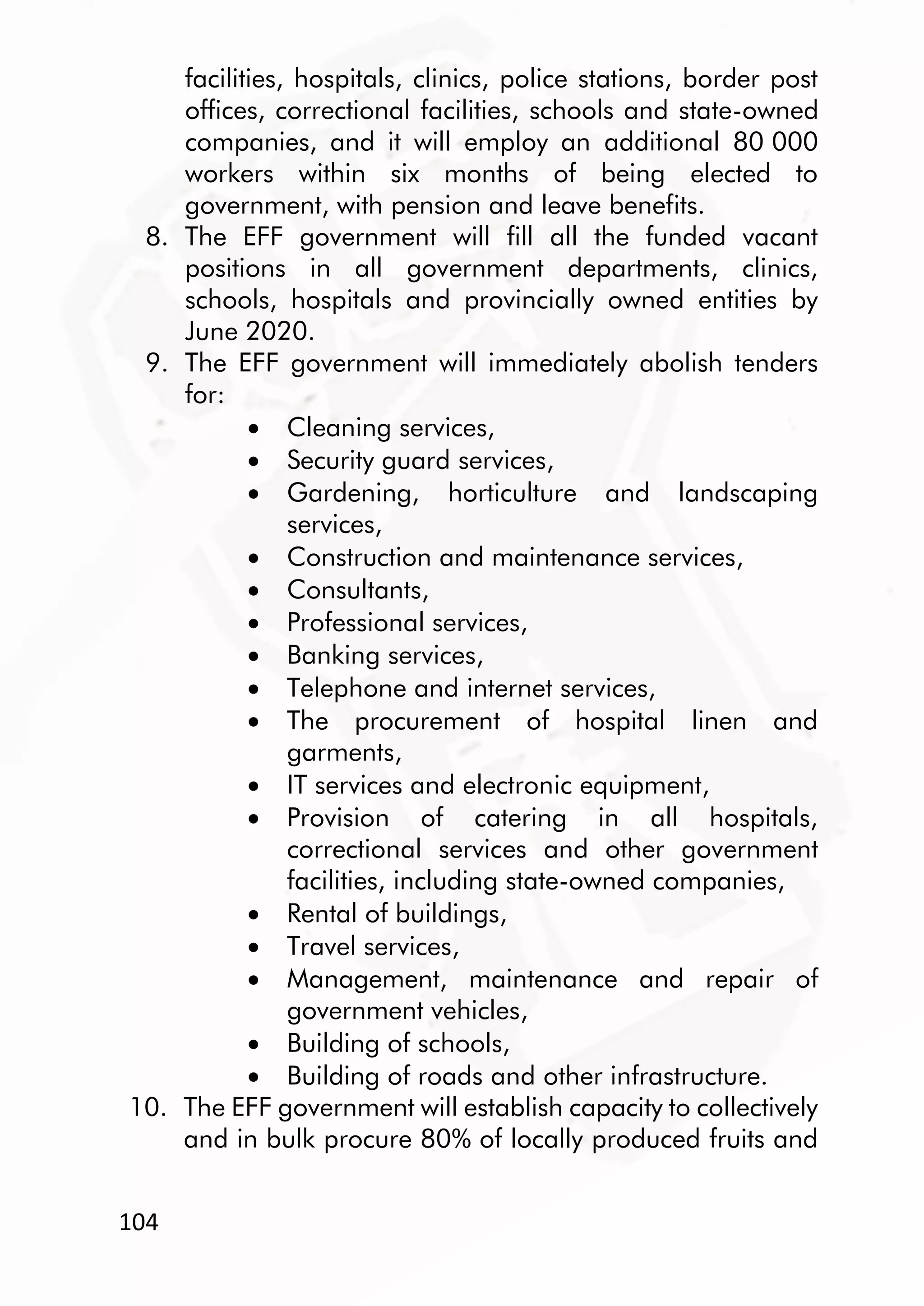 104
facilities, hospitals, clinics, police stations, border post
offices, correctional facilities, schools and state-owned
companies, and it will employ an additional 80 000
workers within six months of being elected to
government, with pension and leave benefits.
8. The EFF government will fill all the funded vacant
positions in all government departments, clinics,
schools, hospitals and provincially owned entities by
June 2020.
9. The EFF government will immediately abolish tenders
for:
 Cleaning services,
 Security guard services,
 Gardening, horticulture and landscaping
services,
 Construction and maintenance services,
 Consultants,
 Professional services,
 Banking services,
 Telephone and internet services,
 The procurement of hospital linen and
garments,
 IT services and electronic equipment,
 Provision of catering in all hospitals,
correctional services and other government
facilities, including state-owned companies,
 Rental of buildings,
 Travel services,
 Management, maintenance and repair of
government vehicles,
 Building of schools,
 Building of roads and other infrastructure.
10. The EFF government will establish capacity to collectively
and in bulk procure 80% of locally produced fruits and
 