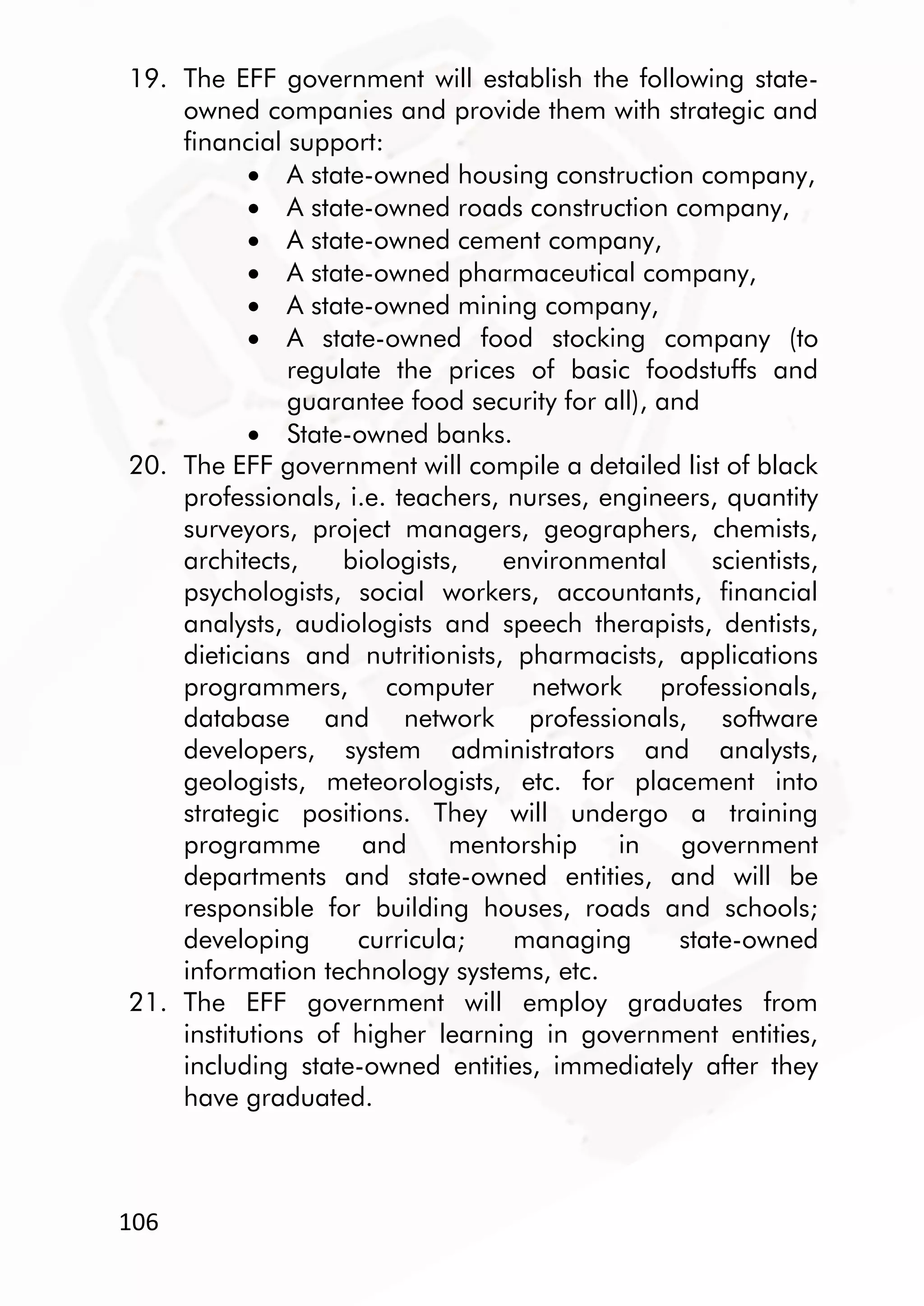 106
19. The EFF government will establish the following state-
owned companies and provide them with strategic and
financial support:
 A state-owned housing construction company,
 A state-owned roads construction company,
 A state-owned cement company,
 A state-owned pharmaceutical company,
 A state-owned mining company,
 A state-owned food stocking company (to
regulate the prices of basic foodstuffs and
guarantee food security for all), and
 State-owned banks.
20. The EFF government will compile a detailed list of black
professionals, i.e. teachers, nurses, engineers, quantity
surveyors, project managers, geographers, chemists,
architects, biologists, environmental scientists,
psychologists, social workers, accountants, financial
analysts, audiologists and speech therapists, dentists,
dieticians and nutritionists, pharmacists, applications
programmers, computer network professionals,
database and network professionals, software
developers, system administrators and analysts,
geologists, meteorologists, etc. for placement into
strategic positions. They will undergo a training
programme and mentorship in government
departments and state-owned entities, and will be
responsible for building houses, roads and schools;
developing curricula; managing state-owned
information technology systems, etc.
21. The EFF government will employ graduates from
institutions of higher learning in government entities,
including state-owned entities, immediately after they
have graduated.
 