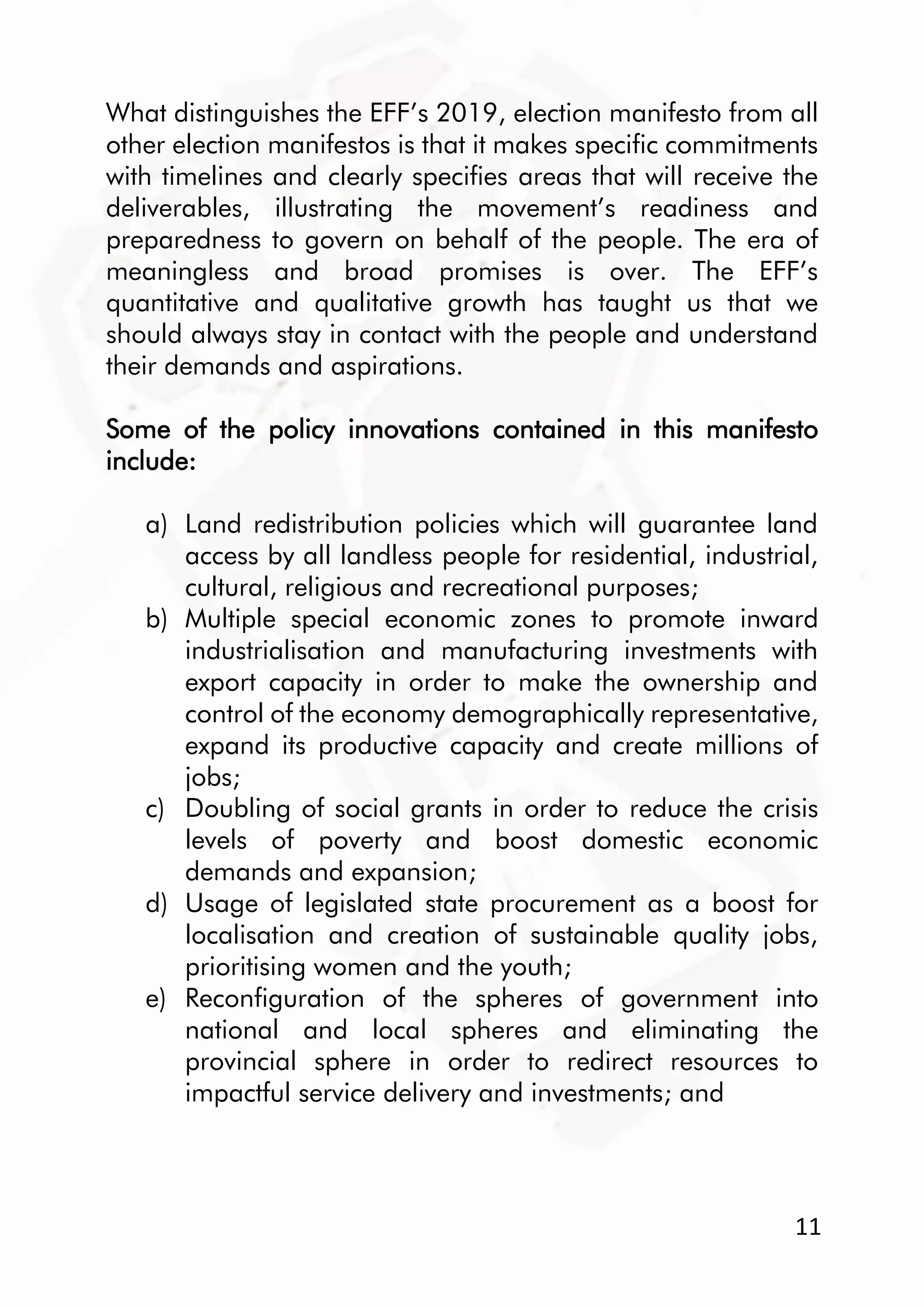 11
What distinguishes the EFF’s 2019, election manifesto from all
other election manifestos is that it makes specific commitments
with timelines and clearly specifies areas that will receive the
deliverables, illustrating the movement’s readiness and
preparedness to govern on behalf of the people. The era of
meaningless and broad promises is over. The EFF’s
quantitative and qualitative growth has taught us that we
should always stay in contact with the people and understand
their demands and aspirations.
Some of the policy innovations contained in this manifesto
include:
a) Land redistribution policies which will guarantee land
access by all landless people for residential, industrial,
cultural, religious and recreational purposes;
b) Multiple special economic zones to promote inward
industrialisation and manufacturing investments with
export capacity in order to make the ownership and
control of the economy demographically representative,
expand its productive capacity and create millions of
jobs;
c) Doubling of social grants in order to reduce the crisis
levels of poverty and boost domestic economic
demands and expansion;
d) Usage of legislated state procurement as a boost for
localisation and creation of sustainable quality jobs,
prioritising women and the youth;
e) Reconfiguration of the spheres of government into
national and local spheres and eliminating the
provincial sphere in order to redirect resources to
impactful service delivery and investments; and
 