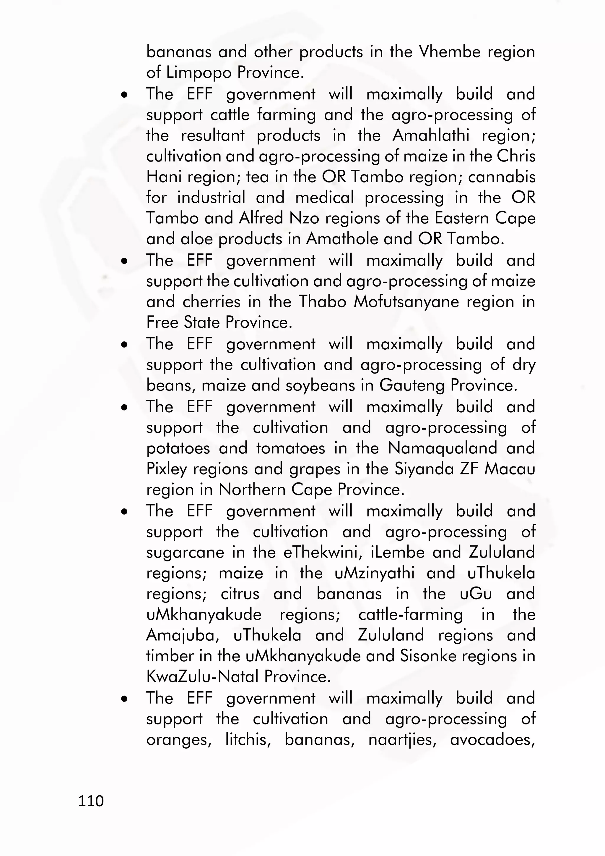 110
bananas and other products in the Vhembe region
of Limpopo Province.
 The EFF government will maximally build and
support cattle farming and the agro-processing of
the resultant products in the Amahlathi region;
cultivation and agro-processing of maize in the Chris
Hani region; tea in the OR Tambo region; cannabis
for industrial and medical processing in the OR
Tambo and Alfred Nzo regions of the Eastern Cape
and aloe products in Amathole and OR Tambo.
 The EFF government will maximally build and
support the cultivation and agro-processing of maize
and cherries in the Thabo Mofutsanyane region in
Free State Province.
 The EFF government will maximally build and
support the cultivation and agro-processing of dry
beans, maize and soybeans in Gauteng Province.
 The EFF government will maximally build and
support the cultivation and agro-processing of
potatoes and tomatoes in the Namaqualand and
Pixley regions and grapes in the Siyanda ZF Macau
region in Northern Cape Province.
 The EFF government will maximally build and
support the cultivation and agro-processing of
sugarcane in the eThekwini, iLembe and Zululand
regions; maize in the uMzinyathi and uThukela
regions; citrus and bananas in the uGu and
uMkhanyakude regions; cattle-farming in the
Amajuba, uThukela and Zululand regions and
timber in the uMkhanyakude and Sisonke regions in
KwaZulu-Natal Province.
 The EFF government will maximally build and
support the cultivation and agro-processing of
oranges, litchis, bananas, naartjies, avocadoes,
 