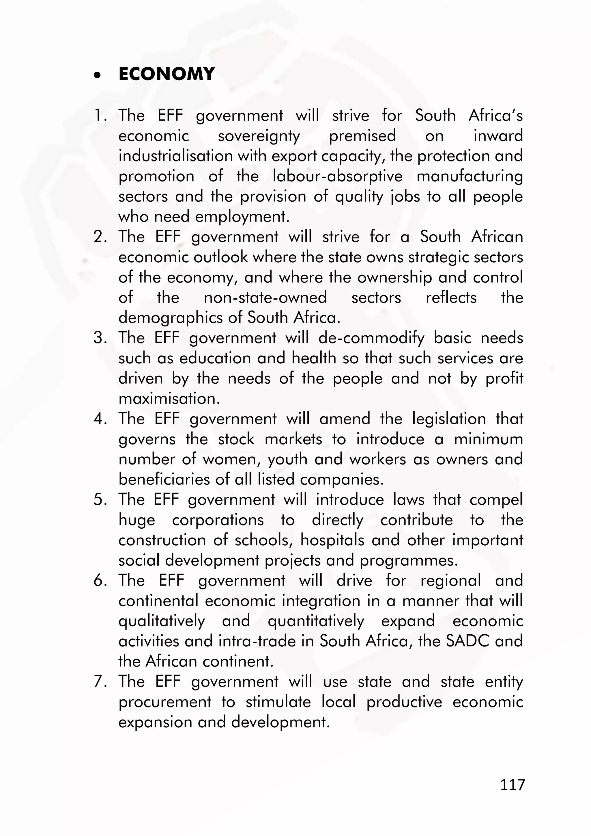 117
 ECONOMY
1. The EFF government will strive for South Africa’s
economic sovereignty premised on inward
industrialisation with export capacity, the protection and
promotion of the labour-absorptive manufacturing
sectors and the provision of quality jobs to all people
who need employment.
2. The EFF government will strive for a South African
economic outlook where the state owns strategic sectors
of the economy, and where the ownership and control
of the non-state-owned sectors reflects the
demographics of South Africa.
3. The EFF government will de-commodify basic needs
such as education and health so that such services are
driven by the needs of the people and not by profit
maximisation.
4. The EFF government will amend the legislation that
governs the stock markets to introduce a minimum
number of women, youth and workers as owners and
beneficiaries of all listed companies.
5. The EFF government will introduce laws that compel
huge corporations to directly contribute to the
construction of schools, hospitals and other important
social development projects and programmes.
6. The EFF government will drive for regional and
continental economic integration in a manner that will
qualitatively and quantitatively expand economic
activities and intra-trade in South Africa, the SADC and
the African continent.
7. The EFF government will use state and state entity
procurement to stimulate local productive economic
expansion and development.
 