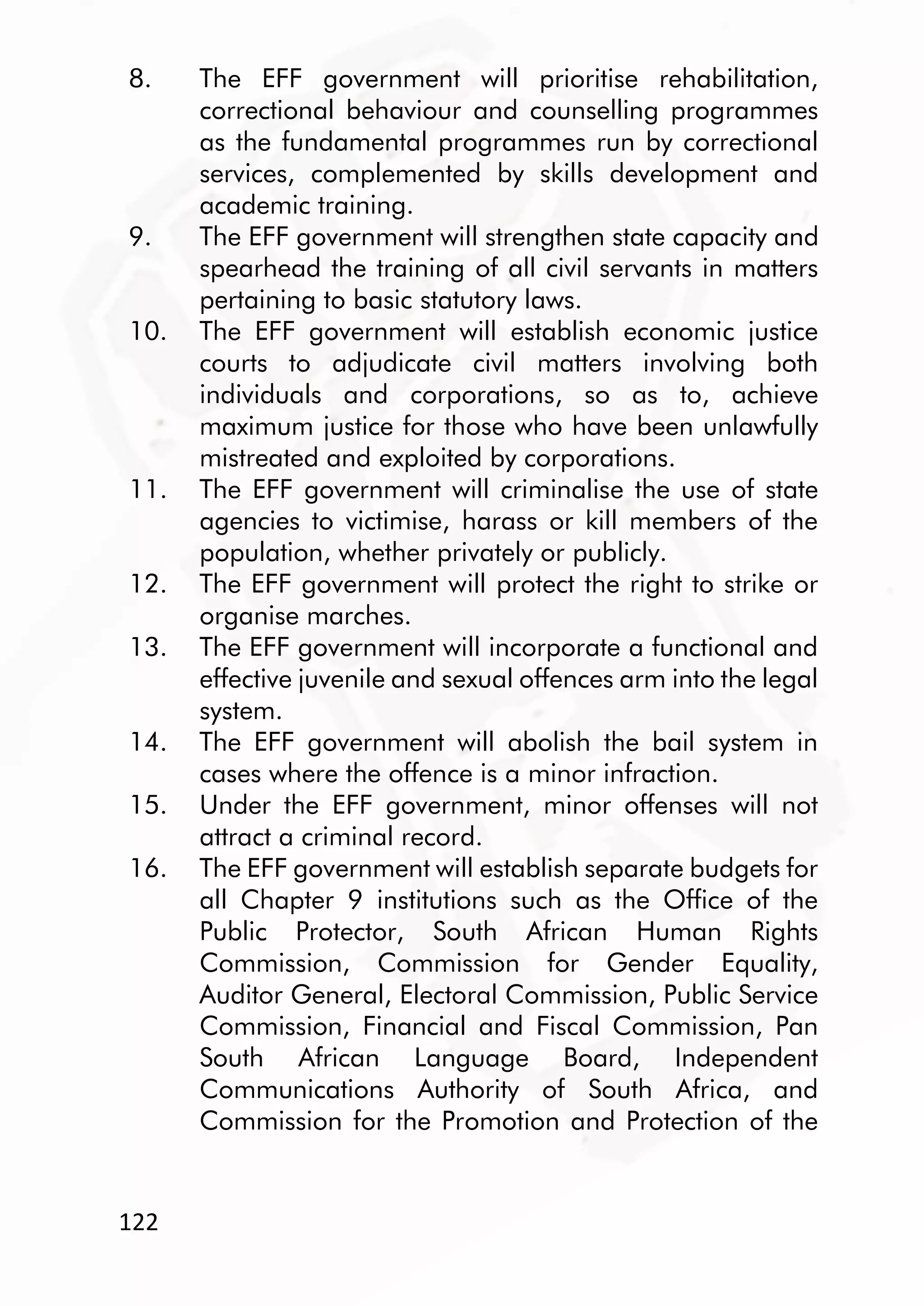 122
8. The EFF government will prioritise rehabilitation,
correctional behaviour and counselling programmes
as the fundamental programmes run by correctional
services, complemented by skills development and
academic training.
9. The EFF government will strengthen state capacity and
spearhead the training of all civil servants in matters
pertaining to basic statutory laws.
10. The EFF government will establish economic justice
courts to adjudicate civil matters involving both
individuals and corporations, so as to, achieve
maximum justice for those who have been unlawfully
mistreated and exploited by corporations.
11. The EFF government will criminalise the use of state
agencies to victimise, harass or kill members of the
population, whether privately or publicly.
12. The EFF government will protect the right to strike or
organise marches.
13. The EFF government will incorporate a functional and
effective juvenile and sexual offences arm into the legal
system.
14. The EFF government will abolish the bail system in
cases where the offence is a minor infraction.
15. Under the EFF government, minor offenses will not
attract a criminal record.
16. The EFF government will establish separate budgets for
all Chapter 9 institutions such as the Office of the
Public Protector, South African Human Rights
Commission, Commission for Gender Equality,
Auditor General, Electoral Commission, Public Service
Commission, Financial and Fiscal Commission, Pan
South African Language Board, Independent
Communications Authority of South Africa, and
Commission for the Promotion and Protection of the
 